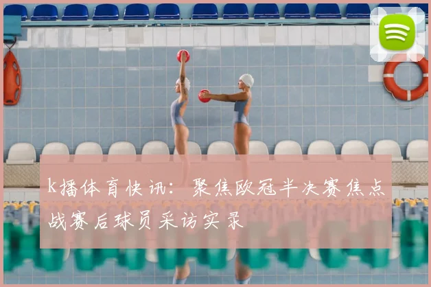 k播体育快讯：聚焦欧冠半决赛焦点战赛后球员采访实录