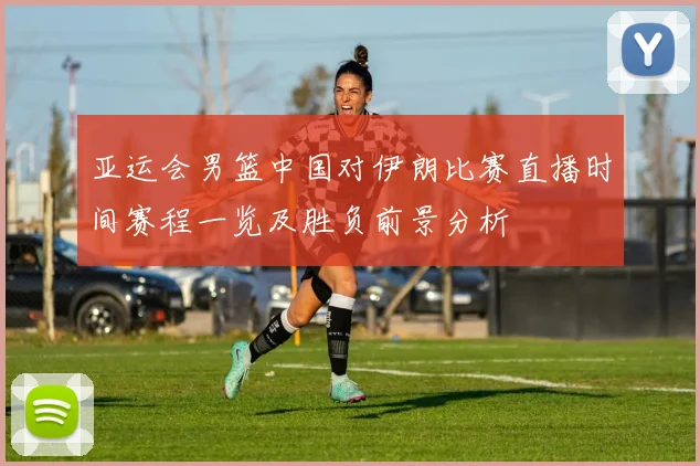 亚运会男篮中国对伊朗比赛直播时间赛程一览及胜负前景分析