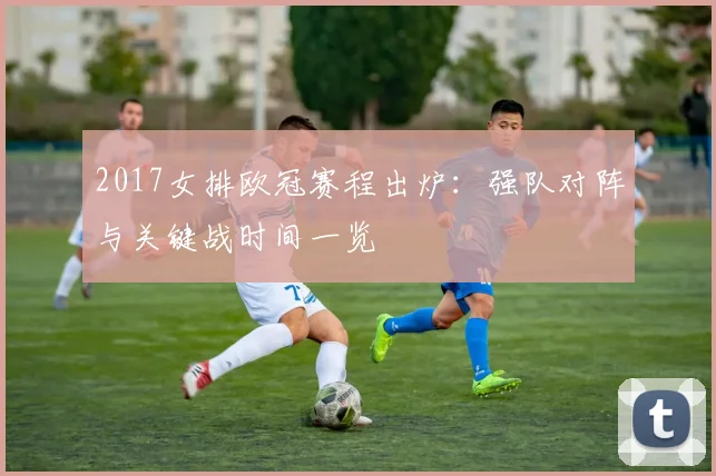 2017女排欧冠赛程出炉：强队对阵与关键战时间一览