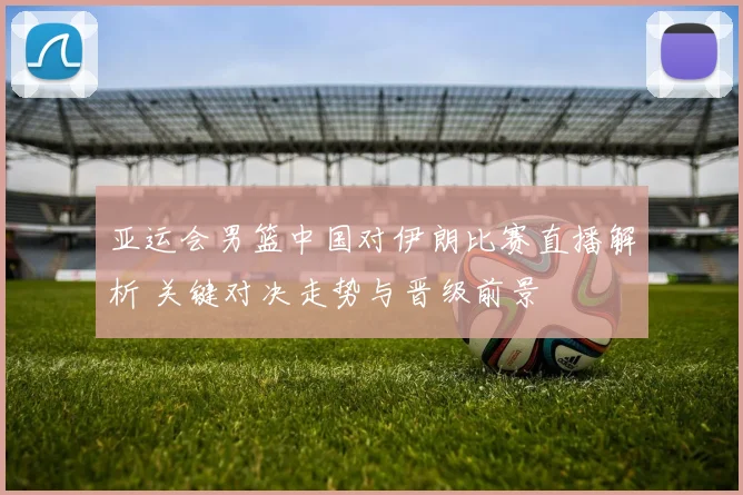 亚运会男篮中国对伊朗比赛直播解析 关键对决走势与晋级前景