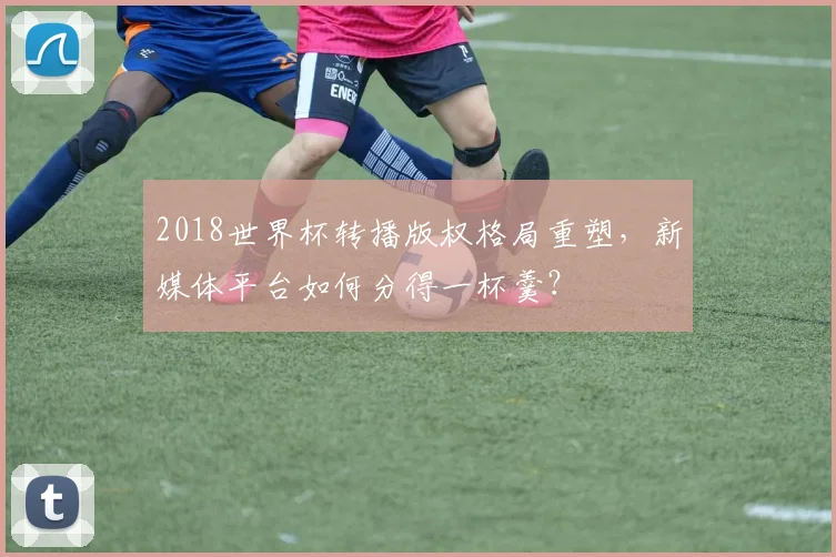 2018世界杯转播版权格局重塑，新媒体平台如何分得一杯羹？