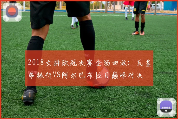 2018女排欧冠决赛全场回放：瓦基弗银行VS阿尔巴布拉日巅峰对决