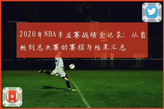 2020年NBA季后赛战绩全记录：从首轮到总决赛的赛程与结果汇总
