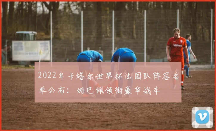 2022年卡塔尔世界杯法国队阵容名单公布：姆巴佩领衔豪华战车