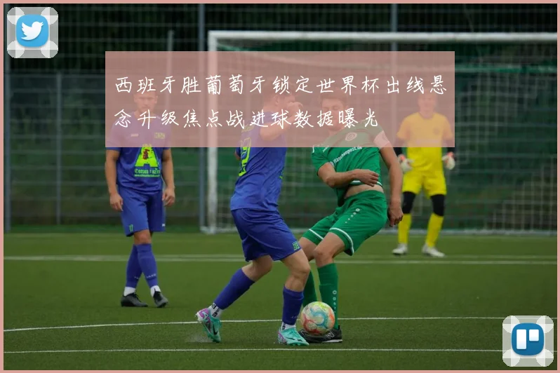 西班牙胜葡萄牙锁定世界杯出线悬念升级焦点战进球数据曝光