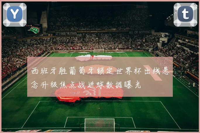 西班牙胜葡萄牙锁定世界杯出线悬念升级焦点战进球数据曝光