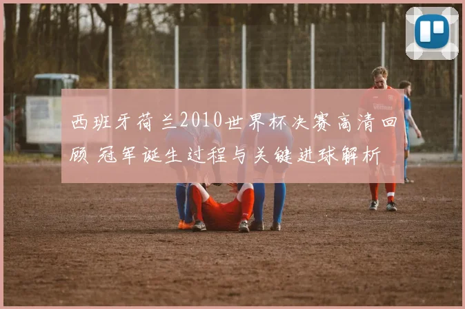 西班牙荷兰2010世界杯决赛高清回顾 冠军诞生过程与关键进球解析